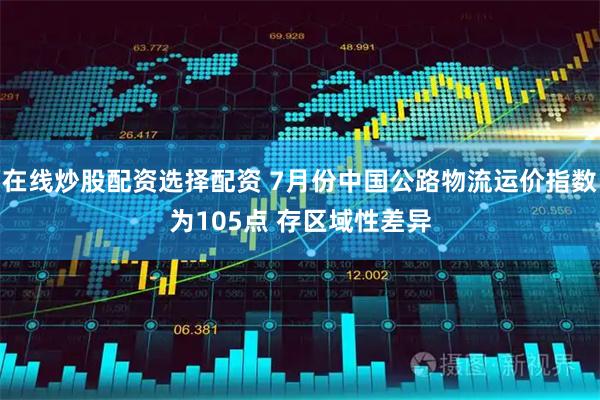 在线炒股配资选择配资 7月份中国公路物流运价指数为105点 存区域性差异