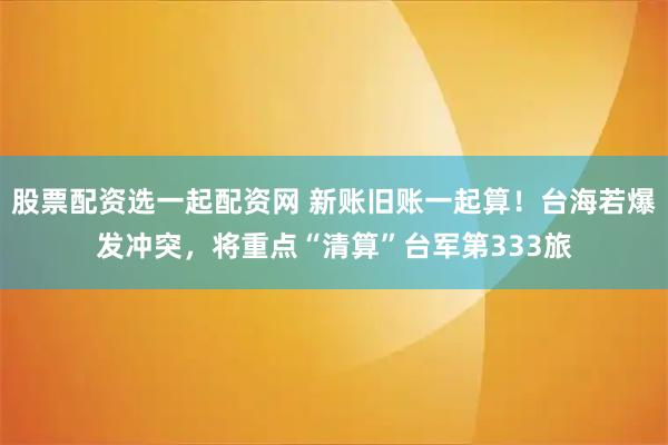 股票配资选一起配资网 新账旧账一起算！台海若爆发冲突，将重点“清算”台军第333旅