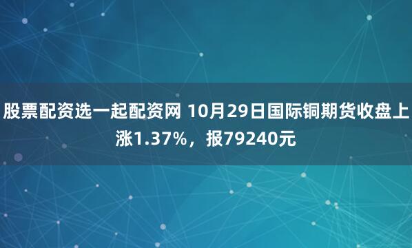 股票配资选一起配资网 10月29日国际铜期货收盘上涨1.37%，报79240元