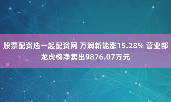 股票配资选一起配资网 万润新能涨15.28% 营业部龙虎榜净卖出9876.07万元