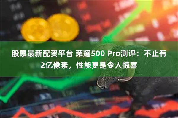 股票最新配资平台 荣耀500 Pro测评：不止有2亿像素，性能更是令人惊喜